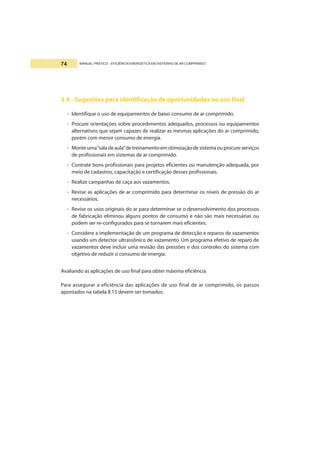 MANUAL PRÁTICO - EFICIÊNCIA ENERGÉTICA EM SISTEMAS DE AR COMPRIMIDO74
3.4 - Sugestões para identificação de oportunidades no uso final
- Identifique o uso de equipamentos de baixo consumo de ar comprimido.
- Procure orientações sobre procedimentos adequados, processos ou equipamentos
alternativos que sejam capazes de realizar as mesmas aplicações do ar comprimido,
porém com menor consumo de energia.
- Monteuma“saladeaula”detreinamentoemotimizaçãodesistemaouprocureserviços
de profissionais em sistemas de ar comprimido.
- Contrate bons profissionais para projetos eficientes ou manutenção adequada, por
meio de cadastros, capacitação e certificação desses profissionais.
- Realize campanhas de caça aos vazamentos.
- Revise as aplicações de ar comprimido para determinar os níveis de pressão do ar
necessários.
- Revise os usos originais do ar para determinar se o desenvolvimento dos processos
de fabricação eliminou alguns pontos de consumo e não são mais necessárias ou
podem ser re-configurados para se tornarem mais eficientes.
- Considere a implementação de um programa de detecção e reparos de vazamentos
usando um detector ultrassônico de vazamento. Um programa efetivo de reparo de
vazamentos deve incluir uma revisão das pressões e dos controles do sistema com
objetivo de reduzir o consumo de energia.
Avaliando as aplicações de uso final para obter máxima eficiência
Para assegurar a eficiência das aplicações de uso final de ar comprimido, os passos
apontados na tabela II.15 devem ser tomados:
 