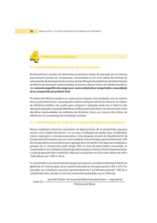 MANUAL PRÁTICO - EFICIÊNCIA ENERGÉTICA EM SISTEMAS DE AR COMPRIMIDO76
ASPECTOS ECONÔMICOS
4.1- Benchmarking para o custo de ar comprimido
Benchmarking é a prática de determinar parâmetros chaves de operação de um sistema
para fornecer pontos de comparação, constituindo-se em uma valiosa ferramenta de
rastreamentododesempenhodosistema,deidentificaçãodeproblemasededeterminação
da eficácia de alterações implementadas no sistema. Alguns índices de referência práticos
são:consumoespecíficodocompressor,custounitáriodoarcomprimidoenecessidade
de ar comprimido do produto final.
Os índices de referência podem ser usados para comparar uma instalação com um sistema
teórico para determinar o desempenho máximo atingível (eficiência clássica). Os índices
de referência também são usados para comparar a operação atual com o histórico das
operaçõespassadas.Istopodeidentificarasfalhaspotenciaisdentrodosistema,bemcomo
identificar oportunidades de melhorias da eficiência. Outro uso comum dos índices de
referência é na comparação de instalações similares.
4.2 - Determinação do custo do ar comprimido para suas instalações
Muitas instalações industriais necessitam, de alguma forma, de ar comprimido, seja para
acionar uma simples ferramenta a ar ou para a realização de tarefas mais complicadas,
como a operação e controle pneumático. Uma pesquisa recente do Departamento de
Energia dos EUA mostrou que em uma instalação industrial típica aproximadamente 10%
da energia elétrica consumida é para a geração de ar comprido.Para algumas instalações a
geração de ar comprimido pode atingir 30% ou mais da eletricidade consumida. Ar
comprimido é uma utilidade industrial gerada na própria indústria. Muito freqüentemente
o custo de geração não é conhecido. Algumas companhias nos EUA usam valores de 6,40 a
10,60 dólares por 1000 m3
de ar.
Arcomprimidoéumadasformasdeenergiamaiscarasemumaplantaindustrial.Aeficiência
global de um sistema típico de ar comprimido pode ser tão baixa quanto 10% a 15%. Por
exemplo, um compressor consome aproximadamente 7 a 8 kW para produzir 1 kW de ar
comprimido. Para calcular o custo do comprimido produzido, usa-se a fórmula:
4444444444
Custo ($) =
(pcv)x(0,735)x(no
de horas)x($/kWh)x(%tempo)x(%pcv - carga plena)
Eficiência do Motor
 