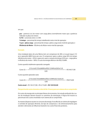 MANUAL PRÁTICO - EFICIÊNCIA ENERGÉTICA EM SISTEMAS DE AR COMPRIMIDO 77
em que:
pcv - potencia (cv) do motor com carga plena (normalmente maior que a potência
indicada na placa do motor);
0,735 - conversão entre cv e kW;
% tempo – percentual do tempo trabalhando neste nível de operação;
% pcv - plena carga - percentual do tempo a plena carga neste nível de operação; e
Eficiência do Motor - Eficiência do Motor neste nível de operação.
Exemplo
Uma instalação típica de uma fábrica tem um compressor de 200 cv (o qual requer 215
pcv) operando 6800 horas por ano. O compressor opera a plena carga 85% do tempo
(eficiência do motor = 95%) e opera em vazio o restante do tempo (25% pcv - carga plena
e eficiência do motor = 90%). O custo da energia elétrica é de R$0,15/kWh.
Custos quando totalmente operando carregado
Custos quando operando vazio
Custo anual = R$ 144 217,00 + R$ 6 716,00 = R$ 150 933,00
Perspectivadecustosduranteavidaútilde10anosparaumsistemadearcomprimido
Os custos da energia são os principais fatores de economia. Um estudo profundo dos cus-
tos da instalação deverá mostrar os caminhos da otimização. A figura II.8 mostra os
percentuais dos custos envolvidos num sistema de ar comprimido.
Asmaioresdespesasrecaemnoconsumodaenergia.Aescolhadeumsistemaderegulagem
e controle de operação eficiente, do tipo do compressor, e do dimensionamento para
atender à demanda vai influenciar bastante nos custos finais dos produtos.
Custo ($) = = R$144217,00
(215cv)x(0,735)x(6800h)x(R$0,15/kWh)x(0,85)x(1,0)
0,95
Custo ($) = = R$6716,00
(215cv)x(0,735)x(6800h)x(R$0,15/kWh)x(0,15)x(0,25)
0,90
 