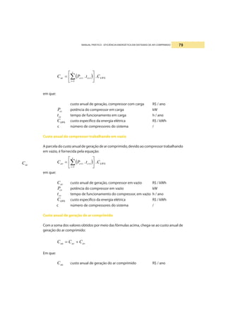 MANUAL PRÁTICO - EFICIÊNCIA ENERGÉTICA EM SISTEMAS DE AR COMPRIMIDO 79
em que:
acC
custo anual de geração, compressor com carga R$ / ano
ccP potência do compressor em carga kW
cct tempo de funcionamento em carga h / ano
kWhC custo específico da energia elétrica R$ / kWh
c número de compressores do sistema /
Custo anual do compressor trabalhando em vazio
A parcela do custo anual de geração de ar comprimido, devido ao compressor trabalhando
em vazio, é fornecida pela equação:
( ) kWh
c
i
cvicviav CtPC ..
1
⎥
⎦
⎤
⎢
⎣
⎡
= ∑=
em que:
avC custo anual de geração, compressor em vazio R$ / kWh
cvP potência do compressor em vazio kW
cvt tempo de funcionamento do compressor, em vazio h / ano
kWhC custo especifico da energia elétrica R$ / kWh
c número de compressores do sistema /
Custo anual de geração de ar comprimido
Com a soma dos valores obtidos por meio das fórmulas acima, chega-se ao custo anual de
geração do ar comprimido:
avacaa CCC +=
Em que:
aaC custo anual de geração do ar comprimido R$ / ano
( ) kWh
c
i
ccicciac CtPC ..
1
⎥
⎦
⎤
⎢
⎣
⎡
= ∑=
 