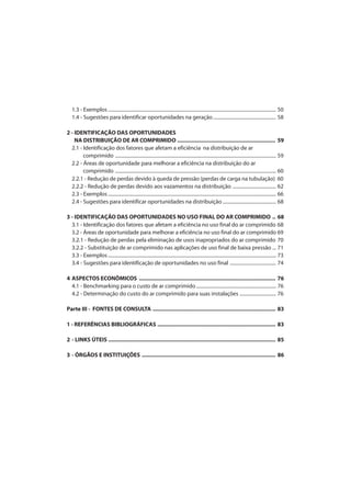 1.3 - Exemplos........................................................................................................................................... 50
1.4 - Sugestões para identificar oportunidades na geração.................................................... 58
2 - IDENTIFICAÇÃO DAS OPORTUNIDADES
NA DISTRIBUIÇÃO DE AR COMPRIMIDO ................................................................ 59
2.1 - Identificação dos fatores que afetam a eficiência na distribuição de ar
comprimido ..................................................................................................................................... 59
2.2 - Áreas de oportunidade para melhorar a eficiência na distribuição do ar
comprimido ..................................................................................................................................... 60
2.2.1 - Redução de perdas devido à queda de pressão (perdas de carga na tubulação) 60
2.2.2 - Redução de perdas devido aos vazamentos na distribuição .................................... 62
2.3 - Exemplos........................................................................................................................................... 66
2.4 - Sugestões para identificar oportunidades na distribuição ............................................ 68
3 - IDENTIFICAÇÃO DAS OPORTUNIDADES NO USO FINAL DO AR COMPRIMIDO .. 68
3.1 - Identificação dos fatores que afetam a eficiência no uso final do ar comprimido 68
3.2 - Áreas de oportunidade para melhorar a eficiência no uso final do ar comprimido 69
3.2.1 - Redução de perdas pela eliminação de usos inapropriados do ar comprimido 70
3.2.2 - Substituição de ar comprimido nas aplicações de uso final de baixa pressão ... 71
3.3 - Exemplos........................................................................................................................................... 73
3.4 - Sugestões para identificação de oportunidades no uso final ...................................... 74
4 ASPECTOS ECONÔMICOS ......................................................................................... 76
4.1 - Benchmarking para o custo de ar comprimido.................................................................. 76
4.2 - Determinação do custo do ar comprimido para suas instalações .............................. 76
Parte III - FONTES DE CONSULTA ................................................................................ 83
1 - REFERÊNCIAS BIBLIOGRÁFICAS ............................................................................. 83
2 - LINKS ÚTEIS ............................................................................................................. 85
3 - ÓRGÃOS E INSTITUIÇÕES ....................................................................................... 86
 