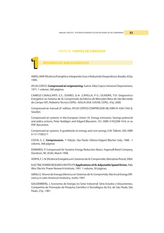 MANUAL PRÁTICO - EFICIÊNCIA ENERGÉTICA EM SISTEMAS DE AR COMPRIMIDO 83
PARTE III - FONTES DE CONSULTA
REFERÊNCIAS BIBLIOGRÁFICAS
ANEEL/ANP.EficiênciaEnergética:IntegrandoUsoseReduzindoDesperdícios,Brasília,432p,
1999.
ATLASCOPCO.Compressedairengeneering.Suécia:AtlasCopcoLiteratureDepartament,
1971. 1 volume, 360 páginas.
CAMELO CAVALCANTI, E.S.; SOARES, G-A- ;CAPELLA, P-S-; OLIVEIRA, T-D- Diagnóstico
Energético no Sistema de Ar Comprimido da Fábrica da Mercedes-Benz de São Bernardo
do Campo (SP), Relatório Técnico CEPEL- ADG/A-DUE-539/00, CEPEL, 47p, 2000.
Compressed air manual, 6th
edition, ATLAS COPCO COMPRESSOR AB, ISBN 91-630-7342-0,
Sweden.
Compressed air systems in the European Union (3), Energy emissions, Savings potencial
and policy actions, Peter Raddgen and Edgard Blaustein, 161, ISBN 3-932298-16-0, or as
PDF document.
Compressed air systems, A guidebook on energy and cost savings, E.M. Talbott, 260, ISBN
0-13-175852-7.
COSTA, E. C. Compressores. 1a
Edição. São Paulo: Editora Edgard Blücher Ltda, 1988 . 1
volume, 368 páginas
EDWARDS, P. Coinpressed Air Systeins Energy Reduction Basics. Ingersoll-Rand Coinpany,
Davidson, NC (EUA), March 1998.
HORTA,F.J.N.EficiênciaEnergéticaemSistemasdeArComprimido;Eletrobrás/Procel,2004.
ELECTRICPOWERRESEARCHINSTITUTEApplicationsofAcAdjustableSpeedDrives.Palo
Alto: Electric Power Research Institute, 1991. 1 volume, 50 páginas.
GIRAU, E. Ahorro de Energia Eléctrica en Sistemas de Ar Comprimido. Electrical Energy Effi-
ciency in Latin American Insdustry, Junho 1997.
GOLDEMBERG, J. Economia de Energia no Setor Industrial: Série Estudos e Documentos,
Companhia de Promoção de Pesquisa Científica e Tecnológica do Est, de São Paulo, São
Paulo, 27p., 1981.
1111111111
 