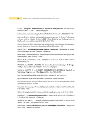 MANUAL PRÁTICO - EFICIÊNCIA ENERGÉTICA EM SISTEMAS DE AR COMPRIMIDO84
HAHN, A, Programa de Eficientização Industrial - Compressores. Rio de Janeiro:
Eletrobrás / PROCEL, 2003. 1 volume, 88 páginas.
IndustrialPneumaticTechnology,Bulletino275-B1,ParkerTraining,151,ISBN1-55769-015-4.
Lawrence Berkeley National Laboratory. Improving Compressed Air System Performance:
A Source-book for Industry, Revision 0, DOE – Motor Challenge and the Compressed Air
Challenge Programs, Washington (D.C.) (EUA), Abril 1998.
LOWEN, K. eWILLOVER, L. MaximizingYour Compressed Air UtilityThrough Microprocessor
Control Systems, Air Compressor Group, Ingersoll-Rand Company. 1996.
MACINTYRE A.J, Instalações hidráulicas prediais e industriais. 2a
Edição. Rio de Janeiro:
Editora Guanabara SA, 1988. 1 volume, 798 páginas.
MALLORY, M. UnderstandingYour Compressed Air System is Important to Managing itWell,
Energy Matters, Maio/Junho, p. 4, 2000.
Manual de Ar Comprimido e Gases – Compressed Air and Gas Institute; John P. Rollins;
Prentice Hall, 2004.
MARQUES, M.; HADDAD, J.; MARTINS, A. R. S. (coordenadores) Conservação De Energia.
1a
Edição. Itajubá: Editora da EFEI, 2001. 1 volume, 467 páginas.
NADEL, S.; SHEPARD, M. et al. ENERGY-EFFICIENT MOTOR SYSTEMS: A Handook on
Tecjnology, Programs and Policy Oppotunities. USA: ACE3, [2000].
New Compressed Air and Gas Data, INGERSOLL - RAND, USA, New York,1970.
PACT Collections of CA - audit documents (an eletronic survey) vide links.
PneumaticHandbook.PrinciplesofPneumaticas-PneumaticTechnicalData,5th
edition,Trade
and Technical Press Ltd., London.
Pneumatik-Anwendungen(PneumaticApplications),Kostenmitpneumatik,KurtStoll,335,
ISBN 3-8023-1802-1.
RISI, J-D- Energy Savings With Coinpressed Air, Energy Engineering; 92 (6): 49-58 (1995).
RODRIGUES, P.S.B. Compressores industriais. 1a
Edição. Rio de Janeiro: EDC – Ed. Didática
e Científica, 1991. 1 volume, 515 páginas.
SHOEPS, C-A- & ROUSSO, J. Conservação de Energia Elétrica na Indústria, 3a. edição, Rio de
Janeiro, CNI, DAMPI, ELETROBRÁS/PROCEL, 92p.
SPIRAX SARCO, Manual de produtos para seu sistema de ar comprimido. 1a
Edição. São
Paulo: 1996. 1 volume, 120 páginas.
 
