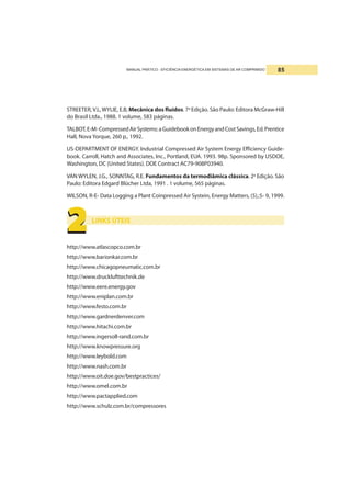 MANUAL PRÁTICO - EFICIÊNCIA ENERGÉTICA EM SISTEMAS DE AR COMPRIMIDO 85
2222222222
STREETER, V.L,WYLIE, E.B, Mecânica dos fluídos. 7a
Edição. São Paulo: Editora McGraw-Hill
do Brasil Ltda., 1988. 1 volume, 583 páginas.
TALBOT,E-M-CompressedAirSystems:aGuidebookonEnergyandCostSavings,Ed.Prentice
Hall, Nova Yorque, 260 p., 1992.
US-DEPARTMENT OF ENERGY. Industrial Compressed Air System Energy Efficiency Guide-
book. Carroll, Hatch and Associates, Inc., Portland, EUA. 1993. 98p. Sponsored by USDOE,
Washington, DC (United States). DOE Contract AC79-908P03940.
VAN WYLEN, J.G., SONNTAG, R.E. Fundamentos da termodiâmica clássica. 2a
Edição. São
Paulo: Editora Edgard Blücher Ltda, 1991 . 1 volume, 565 páginas.
WILSON, R-E- Data Logging a Plant Coinpressed Air Systein, Energy Matters, (5),:5- 9, 1999.
LINKS ÚTEIS
http://www.atlascopco.com.br
http://www.barionkar.com.br
http://www.chicagopneumatic.com.br
http://www.drucklufttechnik.de
http://www.eere.energy.gov
http://www.eniplan.com.br
http://www.festo.com.br
http://www.gardnerdenver.com
http://www.hitachi.com.br
http://www.ingersoll-rand.com.br
http://www.knowpressure.org
http://www.leybold.com
http://www.nash.com.br
http://www.oit.doe.gov/bestpractices/
http://www.omel.com.br
http://www.pactapplied.com
http://www.schulz.com.br/compressores
 
