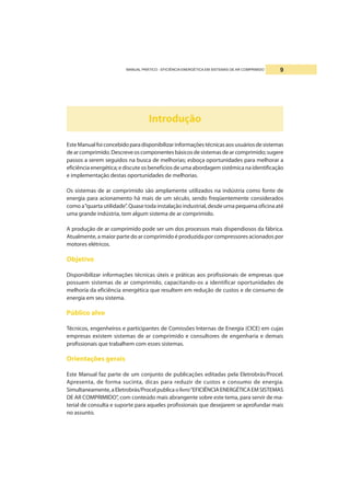 MANUAL PRÁTICO - EFICIÊNCIA ENERGÉTICA EM SISTEMAS DE AR COMPRIMIDO 9
Introdução
EsteManualfoiconcebidoparadisponibilizarinformaçõestécnicasaosusuáriosdesistemas
dearcomprimido.Descreveoscomponentesbásicosdesistemasdearcomprimido;sugere
passos a serem seguidos na busca de melhorias; esboça oportunidades para melhorar a
eficiência energética; e discute os benefícios de uma abordagem sistêmica na identificação
e implementação destas oportunidades de melhorias.
Os sistemas de ar comprimido são amplamente utilizados na indústria como fonte de
energia para acionamento há mais de um século, sendo freqüentemente considerados
como a“quarta utilidade”. Quase toda instalação industrial, desde urna pequena oficina até
uma grande indústria, tem algum sistema de ar comprimido.
A produção de ar comprimido pode ser um dos processos mais dispendiosos da fábrica.
Atualmente, a maior parte do ar comprimido é produzida por compressores acionados por
motores elétricos.
Objetivo
Disponibilizar informações técnicas úteis e práticas aos profissionais de empresas que
possuem sistemas de ar comprimido, capacitando-os a identificar oportunidades de
melhoria da eficiência energética que resultem em redução de custos e de consumo de
energia em seu sistema.
Público alvo
Técnicos, engenheiros e participantes de Comissões Internas de Energia (CICE) em cujas
empresas existem sistemas de ar comprimido e consultores de engenharia e demais
profissionais que trabalhem com esses sistemas.
Orientações gerais
Este Manual faz parte de um conjunto de publicações editadas pela Eletrobrás/Procel.
Apresenta, de forma sucinta, dicas para reduzir de custos e consumo de energia.
Simultaneamente,aEletrobrás/Procelpublicaolivro“EFICIÊNCIAENERGÉTICAEMSISTEMAS
DE AR COMPRIMIDO”, com conteúdo mais abrangente sobre este tema, para servir de ma-
terial de consulta e suporte para aqueles profissionais que desejarem se aprofundar mais
no assunto.
 