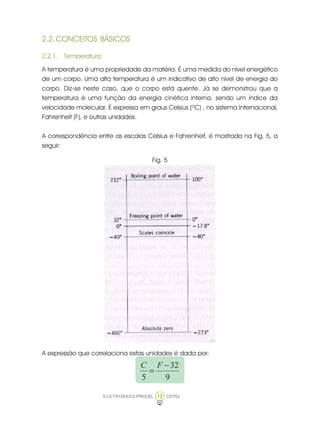 ELETROBRÁS/PROCEL CEPEL12
2.2. CONCEITOS BÁSICOS
2.2.1. Temperatura
A temperatura é uma propriedade da matéria. É uma medida do nível energético
de um corpo. Uma alta temperatura é um indicativo de alto nível de energia do
corpo. Diz-se neste caso, que o corpo está quente. Já se demonstrou que a
temperatura é uma função da energia cinética interna, sendo um índice da
velocidade molecular. É expressa em graus Celsius (ºC) , no sistema Internacional,
Fahrenheit (F), e outras unidades.
A correspondência entre as escalas Celsius e Fahrenheit, é mostrada na Fig. 5, a
seguir:
Fig. 5
A expressão que correlaciona estas unidades é dada por:
9
32
5
−
=
FC
 