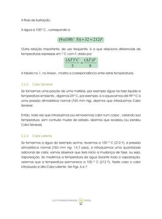 ELETROBRÁS/PROCEL CEPEL13
A título de ilustração:
A água a 100º C , corresponde a:
Fx 21232))5100(9( =+
Outra relação importante, de uso freqüente, é a que relaciona diferenciais de
temperaturas expressas em º C com F, dado por:
9
)(
5
)º( FTCT ∆
=
∆
A tabela no.1, no Anexo , mostra a correspondência entre estas temperaturas.
2.2.2. Calor Sensível
Se tomarmos uma porção de uma matéria, por exemplo água na fase líquida a
temperatura ambiente , digamos 25º C, por exemplo, e a aquecemos até 99 º C a
uma pressão atmosférica normal (760 mm Hg), dizemos que introduzimos Calor
Sensível .
Então, toda vez que introduzimos (ou removemos) calor num corpo , variando sua
temperatura, sem contudo mudar de estado, dizemos que recebeu (ou perdeu
Calor Sensível).
2.2.3. Calor Latente
Se tomarmos a água do exemplo acima, levarmos a 100 º C (212 F), e pressão
atmosférica normal (760 mm Hg- 14,7 psia), e introduzirmos uma quantidade
adicional de calor, vamos observar que terá início a mudança de fase, ou seja,
Vaporização. Se medirmos a temperatura da água durante toda a vaporização,
veremos que a temperatura permanece a 100 º C (212 F). Neste caso o calor
introduzido é dito Calor Latente. Ver Figs. 6 e 7
 