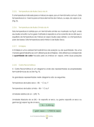 ELETROBRÁS/PROCEL CEPEL17
2.2.5. Temperatura de Bulbo Seco do Ar
É a temperatura indicada para a mistura ar-vapor, por um termômetro comum. Esta
temperatura é a mesma para ambos elementos da mistura, ou seja, do vapor e ar.
(Fig. 8).
2.2.6. Temperatura de Bulbo Úmido do Ar
Esta temperatura é obtida por um termômetro similar ao mostrado na Fig.8, onde
seu bulbo envolto numa gaze molhada é exposta a uma corrente de ar até que o
equilíbrio da temperatura da mistura ar-vapor /bulbo seja obtida e a temperatura
pare de baixar. Esta temperatura será inferior à de Bulbo Seco.
2.2.7. Entalpia
A Entalpia é uma variável termodinâmica de posição ou de quantidade. De uma
maneira geral trabalha-se com diferenças de entalpias . Esta diferença corresponde
à quantidade de calor trocado pelo ar (mistura ar- vapor), entre duas posições
.
2.2.8. Carta Psicrométrica
A Carta Psicrométrica é um diagrama onde são representadas as propriedades
termodinâmicas do ar (Ver Fig. 9).
As grandezas representadas neste diagrama são as seguintes:
Temperatura de bulbo seco – BS- o.
C ou F
Temperatura de bulbo úmido – BU- o.
C ou F
Umidade relativa do ar – (UR)- %
Umidade Absoluta do ar (W) – lb vapor/lb ar seco, ou grains vapor/lb ar seco ou
gramas (g) vapor/ kg de ar seco.
1 lb = 0,454 kg
1 grain vapor = 1/7000 lb vapor
 