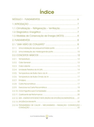 ELETROBRÁS/PROCEL CEPEL2
Índice
MÓDULO I - FUNDAMENTOS .........................................................6
1. INTRODUÇÃO ...........................................................................7
1.1. Climatização – Refrigeração – Ventilação ..........................7
1.2. Diagnóstico Energético ........................................................7
1.3. Medidas de Conservação de Energia (MCE’S) ....................8
2. FUNDAMENTOS .........................................................................8
2.1. “UMA VISÃO DE CONJUNTO” .................................................8
2.1.1. Uma instalação de pequeno/médio porte ..........................................8
2.1.2. Uma instalação de médio/grande porte .............................................10
2.2. CONCEITOS BÁSICOS ............................................................12
2.2.1. Temperatura .........................................................................................12
2.2.2. Calor Sensível ........................................................................................13
2.2.3. Calor Latente ........................................................................................13
2.2.4. Umidade Relativa do Ar (UR) .................................................................14
2.2.5. Temperatura de Bulbo Seco do Ar ........................................................17
2.2.6. Temperatura de Bulbo Úmido do Ar .....................................................17
2.2.7. Entalpia .................................................................................................17
2.2.8. Carta Psicrométrica ..............................................................................17
2.2.9. Exercícios na Carta Psicrométrica .........................................................18
2.2.10. Ciclo Frigorífico por Compressão ..........................................................26
2.2.11. Coeficiente de Performance .................................................................30
2.2.12. EER – ENERGY EFFICIENCY RATE (RAZÃO DE EFICIÊNCIA ENERGÉTICA) .....31
2.2.13. EFICIÊNCIA EM kW/TR..............................................................................32
2.2.14. TRANSMISSÃO DE CALOR – MECANISMOS – RADIAÇÃO- CONVECÇÃO –
CONDUÇÃO ..........................................................................................32
 