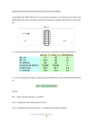 ELETROBRÁS/PROCEL CEPEL20
B) AQUECIMENTO (RESFRIAMENTO) SÓ COM CALOR SENSÍVEL
Uma vazão de 1000 ft3/min (c.f.m.) ar sendo aquecido num duto por um banco de
resistências (só calor sensível), conforme esquema, passou do ponto (1) ao ponto
(2).
Fig. 11
1 - A partir da carta psicrométrica, indicar as condições iniciais e finais do ar:
2 - Com a expressão a seguir, calcular a quantidade de calor sensível acrescido ao
ar:
Qs= 1,08 X cfm X (t2-t1)
Sendo:
Qs = Calor sensível trocado , em BTU/h
cfm = vazão em pés cúbicos por minuto
t2, t1, Temperatura de bulbo seco , na saída e entrada do resistor
INICIAL (1) FINAL (2) DIFERENÇA
BS ( F) 75 85 10
BU ( F) 62.9 66 3.1
W (GR/LB) 66 66 0
W(LB/LB AR SECO) 0.0095 0.0095 0
h=(BTU/LB) 28.3 30.7 2.4
V= (ft3/LB) 13.4 13.9 0.5
 