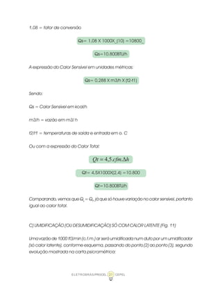 ELETROBRÁS/PROCEL CEPEL21
1,08 = fator de conversão
Qs= 1,08 X 1000X_(10) =10800_
Qs=10.800BTU/h
A expressão do Calor Sensível em unidades métricas:
Qs= 0,288 X m3/h X (t2-t1)
Sendo:
Qs = Calor Sensível em kcal/h
m3/h = vazão em m3/ h
t2/t1 = temperaturas de saída e entrada em o. C
Ou com a expressão do Calor Total:
hcfmQt ∆= ..5,4
Qt= 4,5X1000X(2,4) =10.800
Qt=10.800BTU/h
Comparando, vemos que Qs
= Qt
, já que só houve variação no calor sensível, portanto
igual ao calor total.
C) UMIDIFICAÇÃO (OU DESUMIDIFICAÇÃO) SÓ COM CALOR LATENTE (Fig. 11)
Uma vazão de 1000 ft3/min (c.f.m.) ar será umidificada num duto por um umidificador
(só calor latente), conforme esquema, passando do ponto (2) ao ponto (3), segundo
evolução mostrada na carta psicrométrica:
 