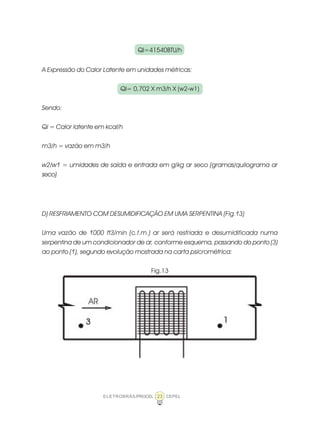 ELETROBRÁS/PROCEL CEPEL23
Ql=41540BTU/h
A Expressão do Calor Latente em unidades métricas:
Ql= 0,702 X m3/h X (w2-w1)
Sendo:
Ql = Calor latente em kcal/h
m3/h = vazão em m3/h
w2/w1 = umidades de saída e entrada em g/kg ar seco (gramas/quilograma ar
seco)
D) RESFRIAMENTO COM DESUMIDIFICAÇÃO EM UMA SERPENTINA (Fig.13)
Uma vazão de 1000 ft3/min (c.f.m.) ar será resfriada e desumidificada numa
serpentina de um condicionador de ar, conforme esquema, passando do ponto (3)
ao ponto (1), segundo evolução mostrada na carta psicrométrica:
Fig.13
 