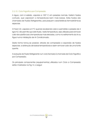 ELETROBRÁS/PROCEL CEPEL26
2.2.10. Ciclo Frigorífico por Compressão
A água, com é sabido, vaporiza a 100º C em pressões normais. Existem fluidos
contudo, que vaporizam a temperaturas bem mais baixas. Estes fluidos são
chamados de Fluidos Refrigerantes, pois possuem características termodinâmicas
especiais.
O Freon 22, vaporiza a 0 ºC quando recebendo calor e submetido a pressão de 4
kg/cm2. Isto permite que este fluido, nesta temperatura, seja utilizado para remover
calor de substâncias a temperaturas mais elevadas, como no resfriamento do Ar ou
Água numa instalação de Ar Condicionado.
Desta forma tornou-se possível, através da compressão e expansão de fluidos
especiais, a obtenção de baixas temperaturas e assim remover calor de uma fonte
quente.
A evolução do Fluido Refrigerante num ciclo fechado é chamada de Ciclo Frigorífico
por Compressão.
Os principais componentes (equipamentos) utilizados num Ciclo a Compressão
estão mostrados na Fig.14, a seguir:
 