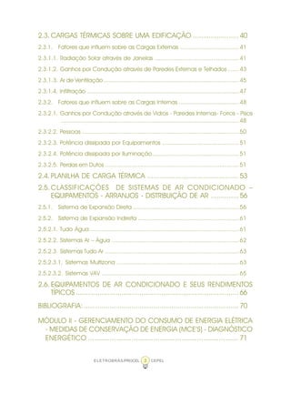 ELETROBRÁS/PROCEL CEPEL3
2.3. CARGAS TÉRMICAS SOBRE UMA EDIFICAÇÃO .......................40
2.3.1. Fatores que influem sobre as Cargas Externas ....................................41
2.3.1.1. Radiação Solar através de Janelas ....................................................41
2.3.1.2. Ganhos por Condução através de Paredes Externas e Telhados .......43
2.3.1.3. Ar de Ventilação...................................................................................45
2.3.1.4. Infiltração .............................................................................................47
2.3.2. Fatores que influem sobre as Cargas Internas .....................................48
2.3.2.1. Ganhos por Condução através de Vidros - Paredes Internas- Forros - Pisos
.............................................................................................................48
2.3.2.2. Pessoas ................................................................................................50
2.3.2.3. Potência dissipada por Equipamentos ...............................................51
2.3.2.4. Potência dissipada por Iluminação.....................................................51
2.3.2.5. Perdas em Dutos ..................................................................................51
2.4. PLANILHA DE CARGA TÉRMICA ..............................................53
2.5. CLASSIFICAÇÕES DE SISTEMAS DE AR CONDICIONADO –
EQUIPAMENTOS - ARRANJOS - DISTRIBUIÇÃO DE AR ..............56
2.5.1. Sistema de Expansão Direta .................................................................56
2.5.2. Sistema de Expansão Indireta ..............................................................61
2.5.2.1. Tudo Água ...........................................................................................61
2.5.2.2. Sistemas Ar – Água ..............................................................................62
2.5.2.3. Sistemas Tudo Ar ..................................................................................63
2.5.2.3.1. Sistemas Multizona ...........................................................................63
2.5.2.3.2. Sistemas VAV ....................................................................................65
2.6. EQUIPAMENTOS DE AR CONDICIONADO E SEUS RENDIMENTOS
TÍPICOS ..................................................................................66
BIBLIOGRAFIA:..............................................................................70
MÓDULO II - GERENCIAMENTO DO CONSUMO DE ENERGIA ELÉTRICA
- MEDIDAS DE CONSERVAÇÃO DE ENERGIA (MCE’S) - DIAGNÓSTICO
ENERGÉTICO ............................................................................71
 