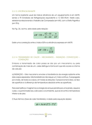 ELETROBRÁS/PROCEL CEPEL32
2.2.13. EFICIÊNCIA EM kW/TR
Um forma bastante usual de indicar eficiência de um equipamento é em kW/TR,
sendo o TR (Tonelada de Refrigeração) equivalente a 12 000 BTU/h. Neste caso,
estaríamos relacionando o Trabalho de Compressão (em kW), com o Efeito Frigorifico
(em TR’s).
Na Fig. 26, acima, seria dado pela relação:
Existe uma correlação entre o índice EER e a eficiência expressa em kW/TR:
2.2.14. TRANSMISSÃO DE CALOR – MECANISMOS – RADIAÇÃO- CONVECÇÃO –
CONDUÇÃO
Embora a transmissão de calor possa se dar por um mecanismo ou pela
combinação de mais de um, cabe distinguir a forma em que isto ocorre e a forma
de calcular.
a) RADIAÇÃO – Este mecanismo envolve a transferência de energia radiante entre
dois corpos separados. Esta transferência não requer um meio contínuo. É propagada
por ondas, de todos os corpos, em todas as direções. É proporcional à área, ao tipo
de superfície e à diferença de temperatura absoluta entre as superfícies.
Para exemplificar, imaginemos a energia do sol que penetra por uma janela, aquece
o piso, o qual irá irradiar seu calor para o ar ambiente, que se encontra a temperatura
inferior a do piso.
O fluxo térmico (taxa de calor transferido), é dado pela equação abaixo:
EF
w
hh
hh
TRkW =
−
−
=
41
12
/
EER
TRkW
12
/ =
4
)12.(.. TTA −= σεϕ
 