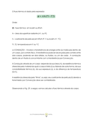 ELETROBRÁS/PROCEL CEPEL34
O fluxo térmico é dado pela expressão:
Onde:
= fluxo térmico em kcal/h ou BTU/h
A= área da superfície radiante (m2
, ou ft2
)
h= coeficiente de película (em BTU/h.ft2
. F ou kcal/h.m2
. ºC)
T1, T2, temperaturas em F ou ºC
c) CONDUÇÃO – Envolve a transferência de energia entre as moléculas dentro de
um corpo, por contato físico. A transferência pode ser alcançada pelo contato entre
dois corpos, podendo ser dois sólidos, ou fluidos, ou um de cada . A condução
dentro de um fluido é concomitante com a transferência por Convecção.
A Condução através de um corpo depende da sua área ( A), da resistência térmica
oferecida pelo material do qual o corpo é feito (r) ou falando de outra forma, da sua
condutibilidade térmica (k), da sua espessura (x), e da diferença de temperatura
(T2-T1).
A resistência oferecida pelo “filme”, ou seja, seu coeficiente de película (h) devido a
transmissão por Convecção deve ser contabilizada.
Observando a Fig. 29, a seguir, vamos calcular o fluxo térmico através do corpo:
)21.(. TThA −=ϕ
ϕ
 