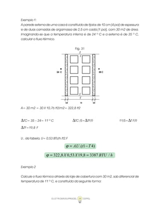 ELETROBRÁS/PROCEL CEPEL38
Exemplo 1:
A parede externa de uma casa é constituida de tijolos de 10 cm (4 pol) de espessura
e de duas camadas de argamassa de 2,5 cm cada (1 pol), com 30 m2 de área.
Imaginando-se que a temperatura interna é de 24 º C e a externa é de 35 º C,
calcular o fluxo térmico.
Fig. 31
A= 30 m2 = 30 X 10,76 ft2/m2= 322,8 ft2
∆TC= 35 – 24= 11 º C ∆TC /5=∆TF/9 11/5=∆T F/9
∆TF=19,8 F
U , da tabela, U= 0,53 BTU/h.ft2.F
Exemplo 2
Calcule o fluxo térmico através da laje de cobertura com 30 m2, sob diferencial de
temperatura de 11 º C, e constituída da seguinte forma:
)41.(. TtUA −=ϕ
hBTUXX /33878,1953,08,322 ==ϕ
 