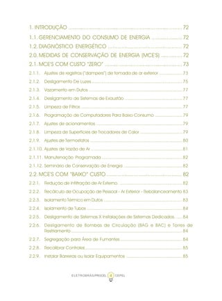 ELETROBRÁS/PROCEL CEPEL4
1. INTRODUÇÃO ...........................................................................72
1.1. GERENCIAMENTO DO CONSUMO DE ENERGIA ....................72
1.2. DIAGNÓSTICO ENERGÉTICO .................................................72
2.0. MEDIDAS DE CONSERVAÇÃO DE ENERGIA (MCE’S) ..............72
2.1. MCE’S COM CUSTO “ZERO” ...................................................73
2.1.1. Ajustes de registros (“dampers”) de tomada de ar exterior ...................73
2.1.2. Desligamento De Luzes.........................................................................75
2.1.3. Vazamento em Dutos ...........................................................................77
2.1.4. Desligamento de Sistemas de Exaustão ..............................................77
2.1.5. Limpeza de Filtros .................................................................................77
2.1.6. Programação de Computadores Para Baixo Consumo ......................79
2.1.7. Ajustes de acionamentos .....................................................................79
2.1.8. Limpeza de Superfícies de Trocadores de Calor ..................................79
2.1.9. Ajustes de Termostatos ..........................................................................80
2.1.10. Ajustes de Vazão de Ar .........................................................................81
2.1.11. Manutenação Programada.................................................................82
2.1.12. Seminário de Conservação de Energia ...............................................82
2.2. MCE’S COM “BAIXO” CUSTO ..................................................82
2.2.1. Redução de Infiltração de Ar Externo. ..................................................82
2.2.2. Recálculo de Ocupação de Pessoal - Ar Exterior - Rebalanceamento 83
2.2.3. Isolamento Térmico em Dutos ...............................................................83
2.2.4. Isolamento de Tubos .............................................................................84
2.2.5. Desligamento de Sistemas X Instalações de Sistemas Dedicados. .....84
2.2.6. Desligamento de Bombas de Circulação (BAG e BAC) e Torres de
Resfriamento .........................................................................................84
2.2.7. Segregação para Área de Fumantes..................................................84
2.2.8. Recalibrar Controles..............................................................................85
2.2.9. Instalar Barreiras ou Isolar Equipamentos .............................................85
 