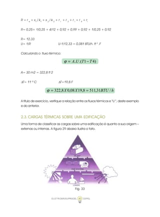 ELETROBRÁS/PROCEL CEPEL40
R = r e
+ x1
/ k1
+ x 2
/ k 2
+ r I
+ r 3
+ r I
+ r 4
+ ri
R= 0,25+ 1/0,25 + 4/12 + 0,92 + 0,99 + 0,92 + 1/0,25 + 0,92
R= 12,33
U= 1/R U-1/12,33 = 0,081 BTU/h. ft 2
.F
Calculando o fluxo térmico:
A= 30 m2 = 322,8 ft 2
∆T= 11 º C ∆T=19,8 F
A título de exercício, verifique a relação entre os fluxos térmicos e “U “, deste exemplo
e do anterior.
2.3. CARGAS TÉRMICAS SOBRE UMA EDIFICAÇÃO
Uma forma de classificar as cargas sobre uma edificação é quanto a sua origem –
externas ou internas. A figura 29 abaixo ilustra o fato.
Fig. 33
)41.(.. TTUA −=ϕ
hBTUXX /31,5118,1908,08,322 ==ϕ
 