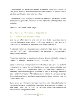 ELETROBRÁS/PROCEL CEPEL41
Cargas externas são tipicamente aquelas provenientes da insolação através de
uma janela; diferença de temperatura exterior/interior através de parede externa;
admissão ou infiltrações de ar externo e outras.
Cargas internas são aquelas geradas no interior da edificação. Tipicamente, provêm
de pessoas, equipamentos, iluminação, recintos adjacentes sob temperaturas mais
elevadas.
Vamos dar uma olhada nestas cargas.
2.3.1. Fatores que influem sobre as Cargas Externas
2.3.1.1. Radiação Solar através de Janelas
Uma vez que a Terra descreve uma órbita em torno do Sol e que nosso planeta
possui uma inclinação no seu eixo, a incidência de energia solar varia de acordo
com a latitude, orientação da edificação e horário, ao longo do dia.
As tabelas 3 mostram os valores da energia solar (BTU/h.ft-2
) por área de vidro, para
latitudes 0 º, 20 º e 40 º, diferentes fachadas e horários do dia, evidenciando a
variação acima referida.
Por este fato, ao se fazer um estudo de localização de uma edificação, é de suma
importância analisar a orientação das fachadas envidraçadas.
Cabe observar que a energia solar incidente através dos vidros não se torna
integralmente em carga térmica instantânea. As lajes e paredes atingidas pela
energia radiante do Sol absorvem esta energia e a irradia parcialmente para o
ambiente. Existem metodologias que auxiliam no cálculo da energia transferida
para o ambiente. A tabela 4 (A,B,C,D,E), no Anexo, extraída do Manual da Springer
Carrier, indica os fatores aplicáveis, para uma determinada fachada, peso de
construção e horário.
Outros fatores que influenciam na energia transmitida pelos vidros, são função das
características de vidro e a existência de elementos de sombreamento (venezianas,
telas, toldos, “brises”, etc.). A tabela 4 F , do anexo, mostra como estes fatores
influenciam na radiação transmitida.
 