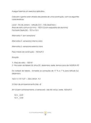 ELETROBRÁS/PROCEL CEPEL42
A seguir faremos um exercício aplicativo.
Calcular o ganho solar através das janelas de uma construção, com as seguintes
características:
Local – Rio de Janeiro – latitude 22 S – mês dezembro –
Área de vidro comum (6 mm) – 100 ft 2 (com esquadria de alumínio)
Fachada Oeste (W) – 10 h e 16 h
Alternativa 1- sem veneziana
Alternativa 2- veneziana interna clara
Alternativa 3- veneziana externa clara
Peso médio da construção – 100 lb/ft 2
Solução:
1- Área de vidro – 100 ft2
2- Pico solar: da tabela 3 B, lat sul 20 , dezembro, oeste, temos o pico de 160 BTU/h.ft2
Do rodapé da tabela , tomadas as correções de 17 % e 7 % para latitude Sul,
dezembro:
160 X 1,17X 1,07 = 200,3 BTU/h. ft 2
3-Fator de armazenamento (tab. 4)
Alt 1/3 (sem sombreamento, c/ venez ext) – tab 4 B, lat Sul, oeste, 100 lb/ft 2
10 h _ 0,09
16 h _ 0,40
 