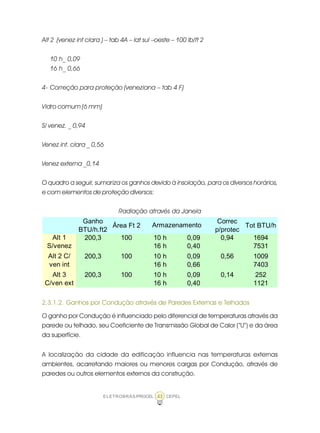 ELETROBRÁS/PROCEL CEPEL43
Alt 2 (venez int clara ) – tab 4A – lat sul –oeste – 100 lb/ft 2
10 h_ 0,09
16 h_ 0,66
4- Correção para proteção (veneziana – tab 4 F)
Vidro comum (6 mm)
S/ venez. _ 0,94
Venez int. clara _ 0,56
Venez externa _0,14
O quadro a seguir, sumariza os ganhos devido à insolação, para os diversos horários,
e com elementos de proteção diversos:
Radiação através da Janela
2.3.1.2. Ganhos por Condução através de Paredes Externas e Telhados
O ganho por Condução é influenciado pelo diferencial de temperaturas através da
parede ou telhado, seu Coeficiente de Transmissão Global de Calor (“U”) e da área
da superfície.
A localização da cidade da edificação influencia nas temperaturas externas
ambientes, acarretando maiores ou menores cargas por Condução, através de
paredes ou outros elementos externos da construção.
Ganho
BTU/h.ft2
Área Ft 2
Correc
p/protec
Tot BTU/h
200,3 100 10 h 0,09 0,94 1694
16 h 0,40 7531
200,3 100 10 h 0,09 0,56 1009
16 h 0,66 7403
200,3 100 10 h 0,09 0,14 252
16 h 0,40 1121
Armazenamento
Alt 1
S/venez
Alt 2 C/
ven int
Alt 3
C/ven ext
 