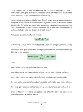 ELETROBRÁS/PROCEL CEPEL44
Considerando que a temperatura externa varia ao longo do ano e do dia, a carga
térmica por Condução através das paredes externas e telhados, não é calculada
diretamente usando uma temperatura de Projeto fixa.
Numa metodologia utilizada (da Springer Carrier), foram desenvolvidos cálculos de
“temperatura equivalente” que consideram o regime transiente, do transporte através
das paredes /telhados, que podem ser usados nos cálculos em questão, com as
devidas correções, para o correto diferencial de temperatura (externa/interna),
fachada, latitude, mês, cor de parede e “daily range”.
A equação que calcula o fluxo térmico é:
O diferencial ∆T eq, é obtido nas três tabelas 5 A,B e C, da Springer Carrier (no Anexo).
A equação mais geral, para obter condições para latitudes e meses diferentes de
40 N, Julho, é a seguinte:
onde:
∆teq=diferencial equivalente, para latitude, mes
∆tes=idem, para mesma parede ou telhado , em sombra, na hora, corrigido.
∆tem=idem, para mesma parede ou telhado , insolado, na hora, corrigido.
Rs=max ganho solar, para fachada em questão ou telhado, para mes e latitude.
Rm= max ganho solar, para fachada em questão ou telhado, para julho, 40 N.
Onde se fizerem necessárias correções para diferentes cores de paredes, as
expressões acima se transformam em:
TeqAU ∆= ..ϕ
)( testem
Rm
Rs
testeq ∆−∆+∆=∆
 