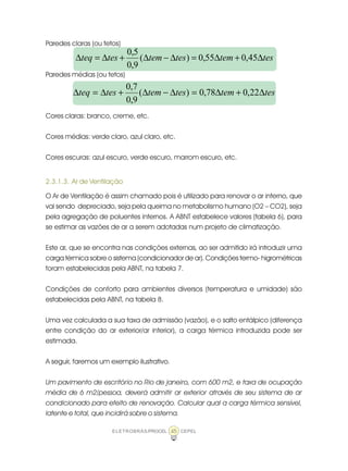 ELETROBRÁS/PROCEL CEPEL45
Paredes claras (ou tetos)
Paredes médias (ou tetos)
Cores claras: branco, creme, etc.
Cores médias: verde claro, azul claro, etc.
Cores escuras: azul escuro, verde escuro, marrom escuro, etc.
2.3.1.3. Ar de Ventilação
O Ar de Ventilação é assim chamado pois é utilizado para renovar o ar interno, que
vai sendo depreciado, seja pela queima no metabolismo humano (O2 – CO2), seja
pela agregação de poluentes internos. A ABNT estabelece valores (tabela 6), para
se estimar as vazões de ar a serem adotadas num projeto de climatização.
Este ar, que se encontra nas condições externas, ao ser admitido irá introduzir uma
carga térmica sobre o sistema (condicionador de ar). Condições termo- higrométricas
foram estabelecidas pela ABNT, na tabela 7.
Condições de conforto para ambientes diversos (temperatura e umidade) são
estabelecidas pela ABNT, na tabela 8.
Uma vez calculada a sua taxa de admissão (vazão), e o salto entálpico (diferença
entre condição do ar exterior/ar interior), a carga térmica introduzida pode ser
estimada.
A seguir, faremos um exemplo ilustrativo.
Um pavimento de escritório no Rio de janeiro, com 600 m2, e taxa de ocupação
média de 6 m2/pessoa, deverá admitir ar exterior através de seu sistema de ar
condicionado para efeito de renovação. Calcular qual a carga térmica sensível,
latente e total, que incidirá sobre o sistema.
testemtestemtesteq ∆+∆=∆−∆+∆=∆ 45,055,0)(
9,0
5,0
testemtestemtesteq ∆+∆=∆−∆+∆=∆ 22,078,0)(
9,0
7,0
 