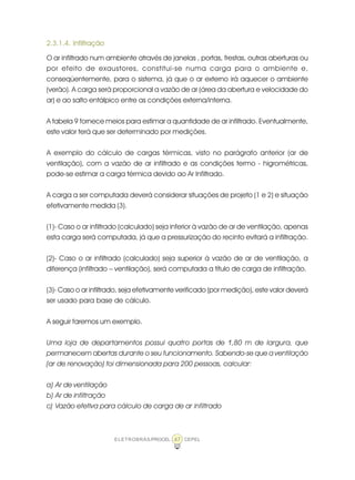 ELETROBRÁS/PROCEL CEPEL47
2.3.1.4. Infiltração
O ar infiltrado num ambiente através de janelas , portas, frestas, outras aberturas ou
por efeito de exaustores, constitui-se numa carga para o ambiente e,
conseqüentemente, para o sistema, já que o ar externo irá aquecer o ambiente
(verão). A carga será proporcional a vazão de ar (área da abertura e velocidade do
ar) e ao salto entálpico entre as condições externa/interna.
A tabela 9 fornece meios para estimar a quantidade de ar infiltrado. Eventualmente,
este valor terá que ser determinado por medições.
A exemplo do cálculo de cargas térmicas, visto no parágrafo anterior (ar de
ventilação), com a vazão de ar infiltrado e as condições termo - higrométricas,
pode-se estimar a carga térmica devido ao Ar Infiltrado.
A carga a ser computada deverá considerar situações de projeto (1 e 2) e situação
efetivamente medida (3).
(1)- Caso o ar infiltrado (calculado) seja inferior à vazão de ar de ventilação, apenas
esta carga será computada, já que a pressurização do recinto evitará a infiltração.
(2)- Caso o ar infiltrado (calculado) seja superior à vazão de ar de ventilação, a
diferença (infiltrado – ventilação), será computada a título de carga de infiltração.
(3)- Caso o ar infiltrado, seja efetivamente verificado (por medição), este valor deverá
ser usado para base de cálculo.
A seguir faremos um exemplo.
Uma loja de departamentos possui quatro portas de 1,80 m de largura, que
permanecem abertas durante o seu funcionamento. Sabendo-se que a ventilação
(ar de renovação) foi dimensionada para 200 pessoas, calcular:
a) Ar de ventilação
b) Ar de infiltração
c) Vazão efetiva para cálculo de carga de ar infiltrado
 