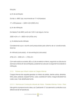 ELETROBRÁS/PROCEL CEPEL48
Solução;
a) Ar de ventilação
Da tab. 6 ABNT, loja, recomenda-se 17 m3/h/pessoa.
17 x 200 pessoas = 3400 m3/h (2000 cfm)
b) Ar de infiltração
Da tabela 9 da ABNT, porta de 1,80 m de largura, temos:
2000 m3/h x 4 = 8000 m3/h (4706 cfm)
c) Ar efetivamente infiltrado:
Considerando que o recinto será pressurizado pelo sistema de ar condicionado,
teremos:
Ar infiltrado (calculado) – Ar de ventilação (calculado)
4706 cfm – 2000 cfm = 2706 cfm
Com esta vazão e os dados (BS, w, h) do ar exterior e interno, seguindo os cálculos do
exemplo anterior (Ar de ventilação), poderíamos calcular a carga térmica devido à
infiltração.
2.3.2. Fatores que influem sobre as Cargas Internas
Cargas internas são aquelas geradas no interior do prédio, dentre outras, divisórias,
tetos, pisos ,pessoas, equipamentos , luzes, e perdas em dutos. A seguir estudaremos
cada caso mais detalhadamente.
2.3.2.1. Ganhos por Condução através de Vidros - Paredes Internas- Forros - Pisos
Este ganho é proporcional a área, ao Coeficiente “U” do elemento construtivo e ao
diferencial de temperaturas.
 