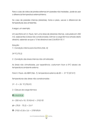 ELETROBRÁS/PROCEL CEPEL49
Para o caso de vidros de janelas externas em paredes não insoladas , pode-se usar
o diferencial temperatura externa/interna.
No caso de paredes internas (divisórias), forros e pisos, usa-se o diferencial de
temperaturas dos ambientes.
A seguir, um exemplo.
Um escritório em S. Paulo, tem uma área de divisórias internas, calculada em 200
m2, adjacentes à áreas não condicionadas. Estimar a carga térmica através desta
divisória, sabendo-se que o “U”da divisória é de 0,36 BTU/h.ft2. F.
Solução:
1- Condição interna para Escritório (tab. 8)
24 ºC (75,2)
2- Condição das áreas internas não climatizadas
As áreas não climatizadas, por experiência, costumam ficar a 5ºC abaixo da
temperatura ambiente externa.
Para S. Paulo, da ABNT (tab. 7), temperatura externa de BS = 31 ºC (87,8 F)
Temperaturas das áreas não condicionadas :
31 – 5 = 26 ºC (78,8 F)
3- Cálculo da carga térmica
= A x U X ∆t
A= 200 m2 x 10, 70 ft2/m2 = 2152 ft2
∆∆∆∆∆t= (78,8 - 75,2) = 3,6 F
= 2152 x 0,36 x 3,6 = 2789 BTU/h
ϕ
ϕ
 