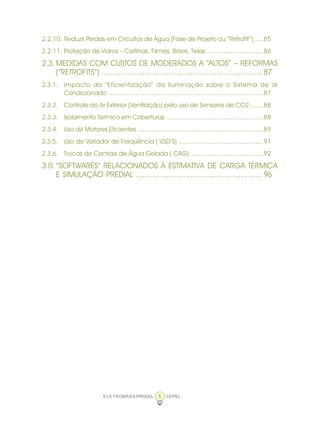 ELETROBRÁS/PROCEL CEPEL5
2.2.10. Reduzir Perdas em Circuitos de Água (Fase de Projeto ou “Retrofit”).....85
2.2.11. Proteção de Vidros – Cortinas, Filmes, Brises, Telas ...............................86
2.3. MEDIDAS COM CUSTOS DE MODERADOS A “ALTOS” – REFORMAS
(“RETROFITS”) ..........................................................................87
2.3.1. Impacto da “Eficientização” da Iluminação sobre o Sistema de ar
Condicionado ......................................................................................87
2.3.2. Controle do Ar Exterior (Ventilação) pelo uso de Sensores de CO2 .......88
2.3.3. Isolamento Térmico em Coberturas ......................................................88
2.3.4. Uso de Motores Eficientes ......................................................................89
2.3.5. Uso de Variador de Freqüência ( VSD’S) ...............................................91
2.3.6. Trocas de Centrais de Água Gelada ( CAG) ........................................92
3.0. “SOFTWARES“ RELACIONADOS À ESTIMATIVA DE CARGA TÉRMICA
E SIMULAÇÃO PREDIAL ..........................................................96
 
