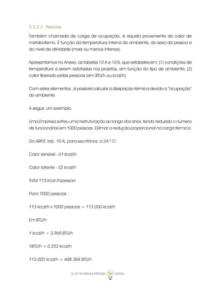 ELETROBRÁS/PROCEL CEPEL50
2.3.2.2. Pessoas
Também chamada de carga de ocupação, é aquela proveniente do calor de
metabolismo. É função da temperatura interna do ambiente, do sexo da pessoa e
do nível de atividade (mais ou menos intensa).
Apresentamos no Anexo, as tabelas 10 A e 10 B, que estabelecem: (1) condições de
temperatura a serem adotadas nos projetos, em função do tipo de ambiente; (2)
calor liberado pelas pessoas (em BTU/h ou kcal/h).
Com estes elementos , é possível calcular a dissipação térmica devido a “ocupação”
do ambiente.
A seguir, um exemplo.
Uma Empresa sofreu uma restruturação ao longo dos anos, tendo reduzido o número
de funcionários em 1000 pessoas. Estimar a redução proporcional na carga térmica.
Da ABNT, tab. 10 A, para escritórios, a 24 º C:
Calor sensível - 61 kcal/h
Calor latente - 52 kcal/h
Total 113 kcal /h/pessoa
Para 1000 pessoas :
113 kcal/h x 1000 pessoas = 113.000 kcal/h
Em BTU/h:
1 kcal/h = 3,968 BTU/h
1BTU/h = 0,252 kcal/h
113.000 kcal/h = 448.384 BTU/h
 