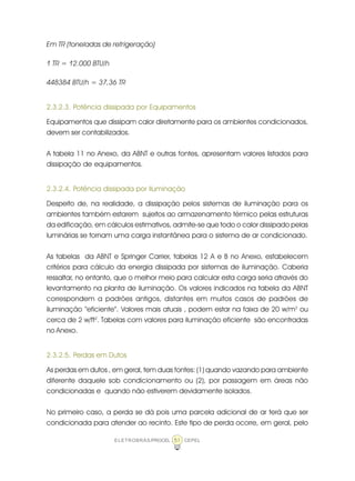 ELETROBRÁS/PROCEL CEPEL51
Em TR (toneladas de refrigeração)
1 TR = 12.000 BTU/h
448384 BTU/h = 37,36 TR
2.3.2.3. Potência dissipada por Equipamentos
Equipamentos que dissipam calor diretamente para os ambientes condicionados,
devem ser contabilizados.
A tabela 11 no Anexo, da ABNT e outras fontes, apresentam valores listados para
dissipação de equipamentos.
2.3.2.4. Potência dissipada por Iluminação
Despeito de, na realidade, a dissipação pelos sistemas de iluminação para os
ambientes também estarem sujeitos ao armazenamento térmico pelas estruturas
da edificação, em cálculos estimativos, admite-se que todo o calor dissipado pelas
luminárias se tornam uma carga instantânea para o sistema de ar condicionado.
As tabelas da ABNT e Springer Carrier, tabelas 12 A e B no Anexo, estabelecem
critérios para cálculo da energia dissipada por sistemas de iluminação. Caberia
ressaltar, no entanto, que o melhor meio para calcular esta carga seria através do
levantamento na planta de iluminação. Os valores indicados na tabela da ABNT
correspondem a padrões antigos, distantes em muitos casos de padrões de
iluminação “eficiente”. Valores mais atuais , podem estar na faixa de 20 w/m2
ou
cerca de 2 w/ft2
. Tabelas com valores para iluminação eficiente são encontradas
no Anexo.
2.3.2.5. Perdas em Dutos
As perdas em dutos , em geral, tem duas fontes: (1) quando vazando para ambiente
diferente daquele sob condicionamento ou (2), por passagem em áreas não
condicionadas e quando não estiverem devidamente isolados.
No primeiro caso, a perda se dá pois uma parcela adicional de ar terá que ser
condicionada para atender ao recinto. Este tipo de perda ocorre, em geral, pelo
 