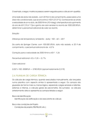 ELETROBRÁS/PROCEL CEPEL53
O exemplo, a seguir, mostra os passos a serem seguidos para o cálculo em questão.
Uma rede de dutos não isolada , com 20 ft (6 m) de comprimento, passa sobre uma
área não condicionada, que se encontra a 100 F (37,8 ºC). Conhecendo-se ainda
a velocidade do ar no duto, de 2000 ft/min (10 m/seg), a temperatura do suprimento
do ara de 60 F (15,6 º C)e o ganho de calor sensível no recinto de 1000.000 BTU/h,
determinar o percentual adicional de calor ao recinto.
Solução:
Diferença de temperatura ( ambiente – duto) : 100 – 60 = 40 F
Da carta da Springer Carrier, com 100.000 BTU/h, duto não isolado, e 20 ft de
comprimento, o percentual adicional é de : 4,5 %
Correção para a velocidade de 2000 ft/min e 40 F : 1,26
Percentual adicional: 4,5 x 1,26 = 5,7 %
Calor adicional :
0,057 x 100. 000BTU/h = 5780 BTU/h (aproximadamente 0,5 TR)
2.4. PLANILHA DE CARGA TÉRMICA
Os cálculos de carga térmica, quando executados manualmente, são lançados
numa planilha com aspecto similar à apresentada a seguir. Os campos são
grupados de forma mais ou menos lógica, separando cargas sensíveis e latentes,
externas e internas, e cálculos gerais de psicrometria. Ela sumariza os cálculos
anteriormente vistos e apresenta os campos listados a seguir:
Bloco de Identificação
· Identificação da edificação e do executante do cálculo
Bloco das condições de Projeto
· Condições de projeto (TBS/TBU/UR, etc.)
 