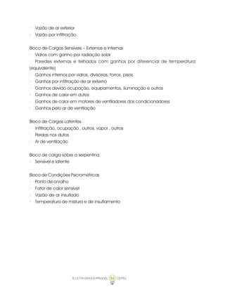 ELETROBRÁS/PROCEL CEPEL54
· Vazão de ar exterior
· Vazão por infiltração.
Bloco de Cargas Sensíveis – Externas e Internas
· Vidros com ganho por radiação solar
· Paredes externas e telhados com ganhos por diferencial de temperatura
(equivalente)
· Ganhos internos por vidros, divisórias, forros, pisos.
· Ganhos por infiltração de ar externo
· Ganhos devido ocupação, equipamentos, iluminação e outros
· Ganhos de calor em dutos
· Ganhos de calor em motores de ventiladores dos condicionadores
· Ganhos pelo ar de ventilação
Bloco de Cargas Latentes
· Infiltração, ocupação , outros, vapor , outros
· Perdas nos dutos
· Ar de ventilação
Bloco de carga sobre a serpentina
· Sensível e latente
Bloco de Condições Psicrométricas
· Ponto de orvalho
· Fator de calor sensível
· Vazão de ar insuflado
· Temperatura de mistura e de insuflamento
 