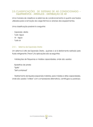 ELETROBRÁS/PROCEL CEPEL56
2.5. CLASSIFICAÇÕES DE SISTEMAS DE AR CONDICIONADO –
EQUIPAMENTOS - ARRANJOS - DISTRIBUIÇÃO DE AR
Uma maneira de classificar os sistemas de condicionamento é quanto aos fluidos
utilizados para a remoção da carga térmica e arranjos dos equipamentos.
Uma classificação possível é a seguinte:
· Expansão direta
· Tudo água
· Ar - água
· Tudo ar
2.5.1. Sistema de Expansão Direta
Um sistema é dito de Expansão Direta , quando o ar é diretamente resfriado pelo
fluido refrigerante (“freon”).As aplicações são as seguintes:
· Instalações de Pequenas e médias capacidades, onde são usados:
Aparelhos de janela
“Splits”
“Self contained”
· Resfriamento de líquidos (expansão indireta), para médias e altas capacidades,
onde são usados “chillers” com compressores alternativos, centrífugos ou parafuso.
 