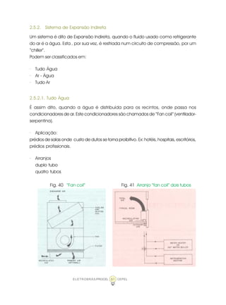 ELETROBRÁS/PROCEL CEPEL61
2.5.2. Sistema de Expansão Indireta
Um sistema é dito de Expansão Indireta, quando o fluido usado como refrigerante
do ar é a água. Esta , por sua vez, é resfriada num circuito de compressão, por um
“chiller”.
Podem ser classificados em:
· Tudo Água
· Ar - Água
· Tudo Ar
2.5.2.1. Tudo Água
É assim dito, quando a água é distribuída para os recintos, onde passa nos
condicionadores de ar. Este condicionadores são chamados de “Fan coil” (ventilador-
serpentina).
· Aplicação:
prédios de salas onde custo de dutos se torna proibitivo. Ex: hotéis, hospitais, escritórios,
prédios profissionais.
· Arranjos
duplo tubo
quatro tubos
Fig. 40 “Fan coil” Fig. 41 Arranjo “fan coil” dois tubos
 