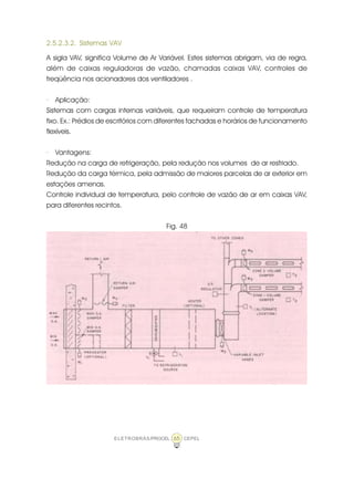 ELETROBRÁS/PROCEL CEPEL65
2.5.2.3.2. Sistemas VAV
A sigla VAV, significa Volume de Ar Variável. Estes sistemas abrigam, via de regra,
além de caixas reguladoras de vazão, chamadas caixas VAV, controles de
freqüência nos acionadores dos ventiladores .
· Aplicação:
Sistemas com cargas internas variáveis, que requeiram controle de temperatura
fixo. Ex.: Prédios de escritórios com diferentes fachadas e horários de funcionamento
flexíveis.
· Vantagens:
Redução na carga de refrigeração, pela redução nos volumes de ar resfriado.
Redução da carga térmica, pela admissão de maiores parcelas de ar exterior em
estações amenas.
Controle individual de temperatura, pelo controle de vazão de ar em caixas VAV,
para diferentes recintos.
Fig. 48
 