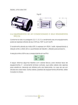 ELETROBRÁS/PROCEL CEPEL66
Abaixo, uma caixa VAV
Fig.49
2.6. EQUIPAMENTOS DE AR CONDICIONADO E SEUS RENDIMENTOS
TÍPICOS
Conforme foi visto no parágrafo 2.2.11,12,13, o rendimento de uma equipamento
pode ser expresso através de seu COP, seu “EER” ou em kw/TR.
O rendimento através do índice EER, é expresso em BTU/h / watts, representando a
relação entre o efeito útil e a quantidade de trabalho utilizado para produzi-lo.
A relação entre o EER e seu correspondente em kw/TR é:
A seguir, listamos algumas tabelas com valores típicos, para diversos tipos de
equipamentos. É conveniente lembrar contudo, que estes valores são apenas
para referência, devendo ser obtidos junto aos fabricantes, no caso de uso em
estudos de casos reais. Outros valores, padrões de equipamentos eficientes, estão
incluídos no Anexo.
EERTR
kw 12
=
 