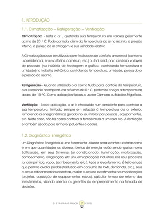 ELETROBRÁS/PROCEL CEPEL7
1. INTRODUÇÃO
1.1. Climatização – Refrigeração – Ventilação
Climatização - Trata o ar , ajustando sua temperatura em valores geralmente
acima de 20 o.
C. Pode controlar além da temperatura do ar no recinto, a pressão
interna, a pureza do ar (filtragem) e sua umidade relativa.
A Climatização pode ser utilizada com finalidades de conforto ambiental (como no
uso residencial, em escritórios, comércio, etc.) ou Industrial, para controlar variáveis
de processo (na indústria de tecelagem e gráfica, controlando temperatura e
umidade) na indústria eletrônica, controlando temperatura, umidade, pureza do ar
e pressão do recinto.
Refrigeração - Quando utilizando o ar como fluido para controle da temperatura,
o ar é resfriado a temperaturas próximas de 0 o.
C, podendo chegar a temperaturas
abaixo de -10 ºC. Como aplicações típicas, o uso de Câmaras ou Balcões Frigoríficos.
Ventilação - Nesta aplicação, o ar é introduzido num ambiente para controlar a
sua temperatura, limitado sempre em relação à temperatura do ar exterior,
removendo a energia térmica gerada no seu interior por pessoas , equipamentos,
etc. Neste caso, não há como controlar a temperatura a um valor fixo. A Ventilação
é também usada para remover poluentes e odores.
1.2. Diagnóstico Energético
Um Diagnóstico Energético é uma ferramenta utilizada para levantar e estimar como
e em que quantidades as diversas formas de energia estão sendo gastas numa
Edificação, em seus Sistemas (ar condicionado, iluminação, motorização,
bombeamento, refrigeração, etc.) ou, em aplicações Industriais, nos seus processos
(ar comprimido, vapor, bombeamento, etc.). Após o levantamento, é feito estudo
que permite avaliar perdas (traduzido em consumo de kWh, demanda, etc.), seus
custos e indicar medidas corretivas, avaliar custos de investimentos nas modificações
(projetos, aquisição de equipamentos novos), calcular tempo de retorno dos
investimentos, visando orientar os gerentes do empreendimento na tomada de
decisões.
 