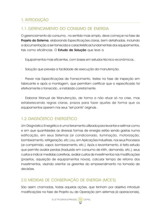 ELETROBRÁS/PROCEL CEPEL72
1. INTRODUÇÃO
1.1. GERENCIAMENTO DO CONSUMO DE ENERGIA
O gerenciamento do consumo , no sentido mais amplo, deve começar na fase de
Projeto do Sistema, elaborando Especificações claras, bem detalhadas, incluindo
a documentação a ser fornecida e características fundamentais dos equipamentos,
tais como eficiências. O Estudo de Solução que leve a
· Equipamentos mais eficientes, com bases em estudos técnico-econômicos..
· Solução que preveja a facilidade de execução da manutenção.
· Prever nas Especificações de Fornecimento, testes na fase de inspeção em
fabricante e após a montagem, que permitam certificar que o especificado foi
efetivamente o fornecido , e instalado corretamente.
· Elaborar Manual de Manutenção, de forma a não atuar só na crise, mas
estabelecendo regras claras, prazos para fazer ajustes de forma que os
equipamentos operem nos seus “set points” originais .
1.2. DIAGNÓSTICO ENERGÉTICO
Um Diagnóstico Energético é uma ferramenta utilizada para levantar e estimar como
e em que quantidades as diversas formas de energia estão sendo gastas numa
edificação, em seus Sistemas (ar condicionado, iluminação, motorização,
bombeamento, refrigeração, etc.) ou, em Aplicações Industriais, nos seus Processos
(ar comprimido, vapor, bombeamento, etc.). Após o levantamento, é feito estudo
que permite avaliar perdas (traduzido em consumo de kWh, demanda, etc.), seus
custos e indicar medidas corretivas, avaliar custos de investimentos nas modificações
(projetos, aquisição de equipamentos novos), calcular tempo de retorno dos
investimentos, visando orientar os gerentes do empreendimento na tomada de
decisões.
2.0. MEDIDAS DE CONSERVAÇÃO DE ENERGIA (MCE’S)
São assim chamadas, todas aquelas ações, que tenham por objetivo introduzir
modificações na fase de Projeto ou de Operação (em sistemas já operacionais),
 