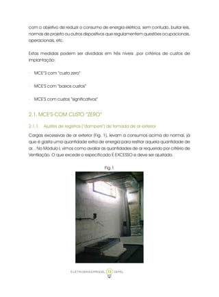 ELETROBRÁS/PROCEL CEPEL73
com o objetivo de reduzir o consumo de energia elétrica, sem contudo, burlar leis,
normas de projeto ou outros dispositivos que regulamentem questões ocupacionais,
operacionais, etc.
Estas medidas podem ser divididas em três níveis ,por critérios de custos de
implantação:
· MCE”S com “custo zero”
· MCE’S com “baixos custos”
· MCE’S com custos “significativos”
2.1. MCE’S COM CUSTO “ZERO”
2.1.1. Ajustes de registros (“dampers”) de tomada de ar exterior
Cargas excessivas de ar exterior (Fig. 1), levam a consumos acima do normal, já
que é gasta uma quantidade extra de energia para resfriar aquela quantidade de
ar. . No Módulo I, vimos como avaliar as quantidades de ar requerido por critério de
Ventilação. O que excede o especificado É EXCESSO e deve ser ajustado.
Fig.1
 