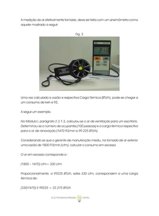 ELETROBRÁS/PROCEL CEPEL74
A medição do ar efetivamente tomado, deve ser feita com um anemômetro como
aquele mostrado a seguir:
Fig. 2
Uma vez calculada a vazão e respectiva Carga Térmica (BTU/h), pode-se chegar a
um consumo de kwh e R$.
A seguir um exemplo.
No Módulo I, parágrafo 2.3.1.3, calculou-se o ar de ventilação para um escritório.
Determinou-se o número de ocupantes (100 pessoas) e a carga térmica respectiva
para o ar de renovação (1470 ft3/min e 99.225 BTU/h).
Considerando-se que o gerente de manutenção mediu, na tomada de ar exterior
uma vazão de 1800 Ft3/min (cfm), calcular o consumo em excesso.
O ar em excesso corresponde a :
(1800 – 1470) cfm= 330 cfm
Proporcionalmente, a 99225 BTU/h, estes 330 cfm, correspondem a uma carga
térmica de :
(330/1470) X 99225 = 22.275 BTU/h
 