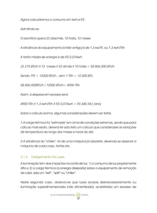 ELETROBRÁS/PROCEL CEPEL75
Agora calcularemos o consumo em kwh e R$:
Admitindo-se-
O escritório opera 22 dias/mês, 10 h/dia, 12 meses
A eficiência do equipamento (chiller antigo) é de 1,3 kw/TR, ou 1,3 kwh/TRh
A tarifa média de energia é de R$ 0,07/kwh:
22.275 BTU/h X 12 meses X 22 d/mês X 10 h/dia = 58.806.000 BTU/h
Sendo 1TR = 12000 BTU/h , vem 1 TRh = 12.000 BTU
58.806.000BTU/h / 12000 BTU/h= 4900 TRh
Assim, a despesa em excesso será:
4900 TRh X 1,3 kwh/TRh X R$ 0,07/kwh = R$ 445,94 ( /ano)
Sobre o cálculo acima, algumas considerações devem ser feitas.
1-A carga térmica foi “estimada” em cima de condições extremas, sendo que para
cálculo mais exato, deveria ter sido feito um cálculo que considerasse as variações
de temperatura ao longo dos meses e horas do dia.
2-A eficiência do “chiller”, foi de uma máquina já obsoleta, devendo-se observar a
máquina de cada caso, tarifas etc.
2.1.2. Desligamento De Luzes
A iluminação tem dois impactos na conta de luz: 1) o consumo de luz propriamente
dito e 2) a carga térmica (a energia dissipada) sobre o equipamento de remoção
de calor, seja um “self”, “split” ou “chiller”.
Neste segundo caso, observa-se que luzes acesas desnecessariamente ou
iluminação superdimensionada (não eficientizada), acarretarão um excesso de
 