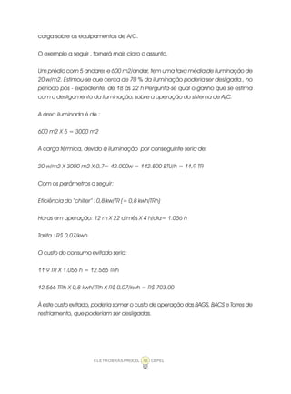 ELETROBRÁS/PROCEL CEPEL76
carga sobre os equipamentos de A/C.
O exemplo a seguir , tornará mais claro o assunto.
Um prédio com 5 andares e 600 m2/andar, tem uma taxa média de iluminação de
20 w/m2. Estimou-se que cerca de 70 % da iluminação poderia ser desligada., no
período pós - expediente, de 18 às 22 h Pergunta-se qual o ganho que se estima
com o desligamento da iluminação, sobre a operação do sistema de A/C.
A área iluminada é de :
600 m2 X 5 = 3000 m2
A carga térmica, devido à iluminação por conseguinte seria de:
20 w/m2 X 3000 m2 X 0,7= 42.000w = 142.800 BTU/h = 11,9 TR
Com os parâmetros a seguir:
Eficiência do “chiller” : 0,8 kw/TR (= 0,8 kwh/TRh)
Horas em operação: 12 m X 22 d/mês X 4 h/dia= 1.056 h
Tarifa : R$ 0,07/kwh
O custo do consumo evitado seria:
11,9 TR X 1.056 h = 12.566 TRh
12.566 TRh X 0,8 kwh/TRh X R$ 0,07/kwh = R$ 703,00
À este custo evitado, poderia somar o custo de operação das BAGS, BACS e Torres de
resfriamento, que poderiam ser desligadas.
 