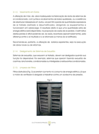 ELETROBRÁS/PROCEL CEPEL77
2.1.3. Vazamento em Dutos
A utilização de mão -de -obra inadequada na fabricação de dutos de sistemas de
ar condicionado, com juntas e acabamentos de baixa qualidade, ou a existência
de aberturas indesejáveis em dutos, vai permitir a perda de quantidades expressivas
de ar tratado (resfriado e desumidificado), obrigando os equipamentos a
funcionarem em sobrecarga. O resultado direto é que uma quantidade extra de
energia elétrica será dispendida, na proporção da vazão de ar perdido. A estimativa
destas perdas é difícil podendo ser, às vezes, levantada (aproximadamente), pela
diferença entre o ar insuflado e o ar retornado (a menos do ar exfiltrado).
Recomenda-se, portanto, a utilização de duteiros experientes, seja na execução
de obras novas ou de reformas.
2.1.4. Desligamento de Sistemas de Exaustão
Sistemas de exaustão, que exaurem ar tratado, devem ser desligados quando sua
função for dispensável. Por exemplo, sistemas que operam fazendo exaustão de
cozinhas, lanchonetes, condicionadas ou interligadas a restaurantes condicionados.
2.1.5. Limpeza de Filtros
Filtros obstruídos (Fig. 3) acarretam aumento no consumo de energia elétrica, já que
o motor do ventilador é obrigado a trabalhar contra um acréscimo de pressão.
Fig.3
 