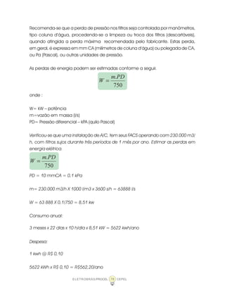 ELETROBRÁS/PROCEL CEPEL78
Recomenda-se que a perda de pressão nos filtros seja controlada por manômetros,
tipo coluna d’água, procedendo-se a limpeza ou troca dos filtros (descartáveis),
quando atingida a perda máxima recomendada pelo fabricante. Estas perda,
em geral, é expressa em mm CA (milímetros de coluna d’água) ou polegada de CA,
ou Pa (Pascal), ou outras unidades de pressão.
As perdas de energia podem ser estimadas conforme a seguir.
750
.PDm
W =
onde :
W= kW – potência
m=vazão em massa (l/s)
PD= Pressão diferencial – kPA (quilo Pascal)
Verificou-se que uma instalação de A/C, tem seus FACS operando com 230.000 m3/
h, com filtros sujos durante três períodos de 1 mês por ano. Estimar as perdas em
energia elétrica.
750
.PDm
W =
PD = 10 mmCA = 0,1 kPa
m= 230.000 m3/h X 1000 l/m3 x 3600 s/h = 63888 l/s
W = 63 888 X 0,1/750 = 8,51 kw
Consumo anual:
3 meses x 22 dias x 10 h/dia x 8,51 kW = 5622 kwh/ano
Despesa:
1 kwh @ R$ 0,10
5622 kWh x R$ 0,10 = R$562,20/ano
 