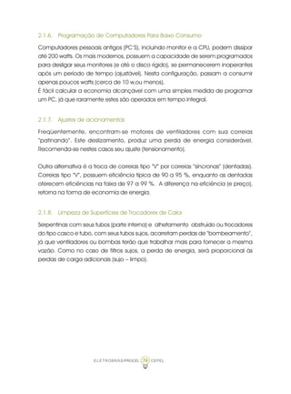 ELETROBRÁS/PROCEL CEPEL79
2.1.6. Programação de Computadores Para Baixo Consumo
Computadores pessoais antigos (PC’S), incluindo monitor e a CPU, podem dissipar
até 200 watts. Os mais modernos, possuem a capacidade de serem programados
para desligar seus monitores (e até o disco rígido), se permanecerem inoperantes
após um período de tempo (ajustável). Nesta configuração, passam a consumir
apenas poucos watts (cerca de 10 w,ou menos).
É fácil calcular a economia alcançável com uma simples medida de programar
um PC, já que raramente estes são operados em tempo integral.
2.1.7. Ajustes de acionamentos
Freqüentemente, encontram-se motores de ventiladores com sua correias
“patinando”. Este deslizamento, produz uma perda de energia considerável.
Recomenda-se nestes casos seu ajuste (tensionamento).
Outra alternativa é a troca de correias tipo “V” por correias “síncronas” (dentadas).
Correias tipo “V”, possuem eficiência típica de 90 a 95 %, enquanto as dentadas
oferecem eficiências na faixa de 97 a 99 %. A diferença na eficiência (e preço),
retorna na forma de economia de energia.
2.1.8. Limpeza de Superfícies de Trocadores de Calor
Serpentinas com seus tubos (parte interna) e alhetamento obstruído ou trocadores
do tipo casco e tubo, com seus tubos sujos, acarretam perdas de “bombeamento”,
já que ventiladores ou bombas terão que trabalhar mais para fornecer a mesma
vazão. Como no caso de filtros sujos, a perda de energia, será proporcional às
perdas de carga adicionais (sujo – limpo).
 