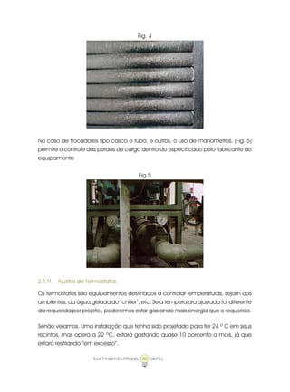 ELETROBRÁS/PROCEL CEPEL80
Fig. 4
No caso de trocadores tipo casco e tubo, e outros, o uso de manômetros, (Fig. 5)
permite o controle das perdas de carga dentro do especificado pelo fabricante do
equipamento
Fig.5
2.1.9. Ajustes de Termostatos
Os termostatos são equipamentos destinados a controlar temperaturas, sejam dos
ambientes, da água gelada do “chiller”, etc. Se a temperatura ajustada for diferente
da requerida por projeto , poderemos estar gastando mais energia que o requerido.
Senão vejamos. Uma instalação que tenha sido projetada para ter 24 º C em seus
recintos, mas opera a 22 ºC, estará gastando quase 10 porcento a mais, já que
estará resfriando “em excesso”.
 